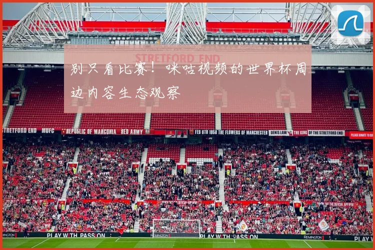 别只看比赛！咪咕视频的世界杯周边内容生态观察