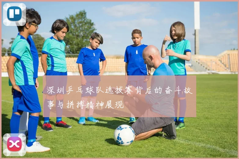 深圳乒乓球队选拔赛背后的奋斗故事与拼搏精神展现