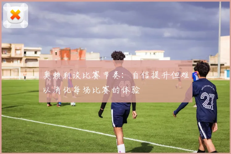 奥赖利谈比赛节奏：自信提升但难以消化每场比赛的体验