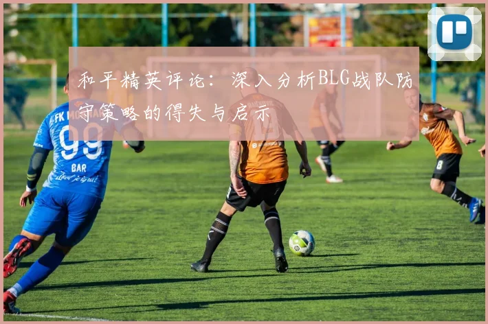和平精英评论：深入分析BLG战队防守策略的得失与启示
