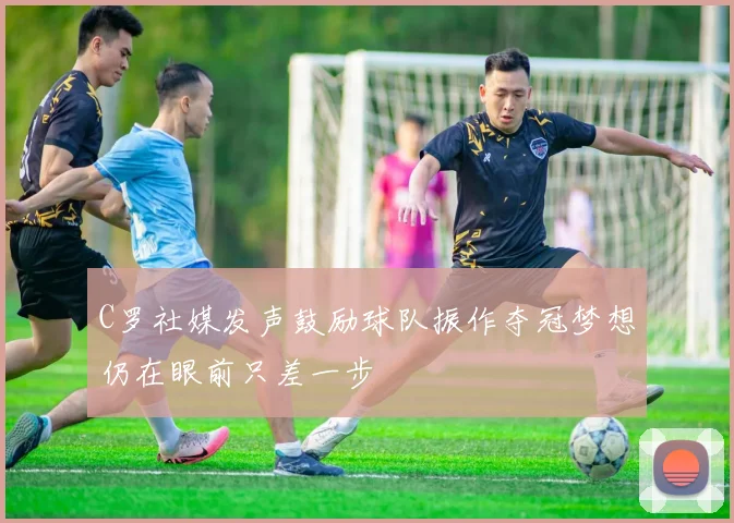 C罗社媒发声鼓励球队振作夺冠梦想仍在眼前只差一步