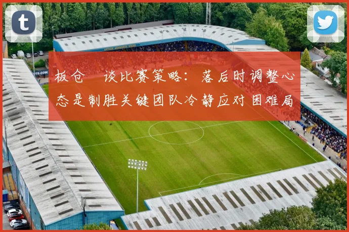 板仓滉谈比赛策略：落后时调整心态是制胜关键团队冷静应对困难局面