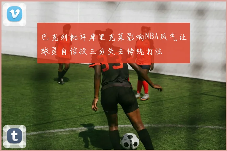 巴克利批评库里克莱影响NBA风气让球员自信投三分失去传统打法