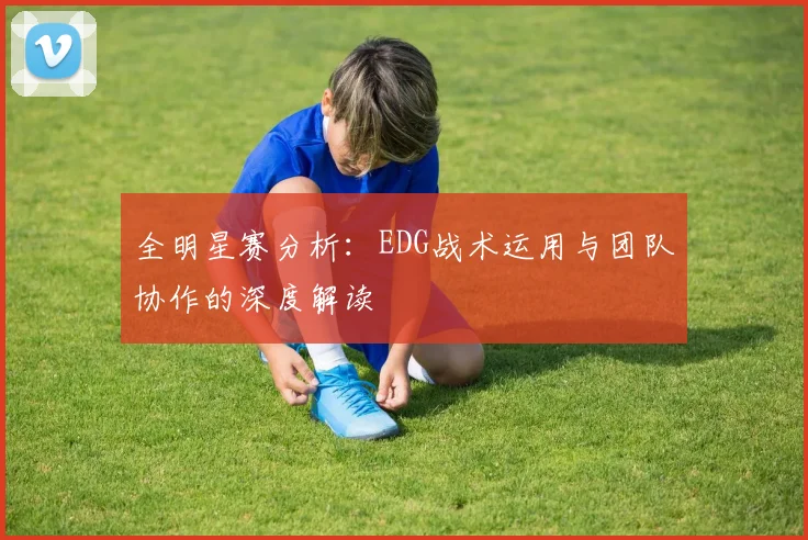 全明星赛分析：EDG战术运用与团队协作的深度解读