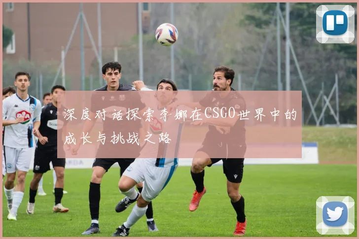 深度对话探索李娜在CSGO世界中的成长与挑战之路