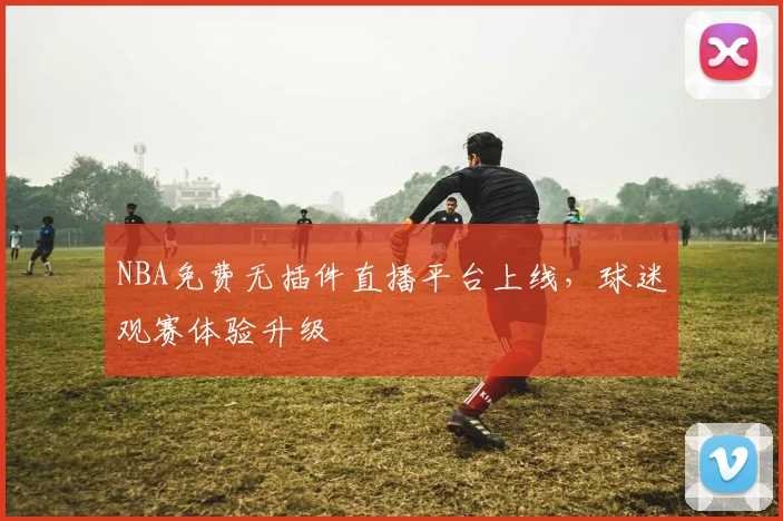 NBA免费无插件直播平台上线，球迷观赛体验升级