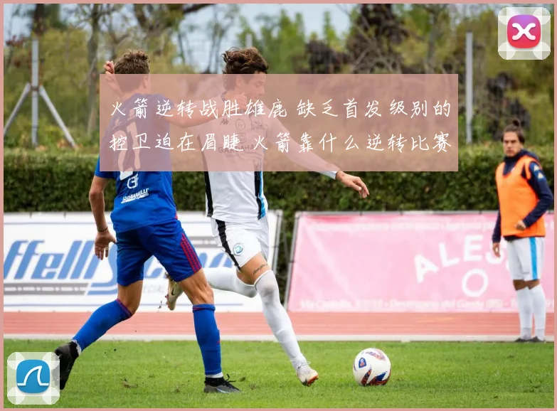 火箭逆转战胜雄鹿 缺乏首发级别的控卫迫在眉睫 火箭靠什么逆转比赛