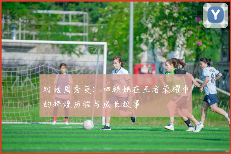 对话周秀英：回顾她在王者荣耀中的辉煌历程与成长故事