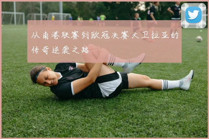 从南港联赛到欧冠决赛大卫拉亚的传奇逆袭之路