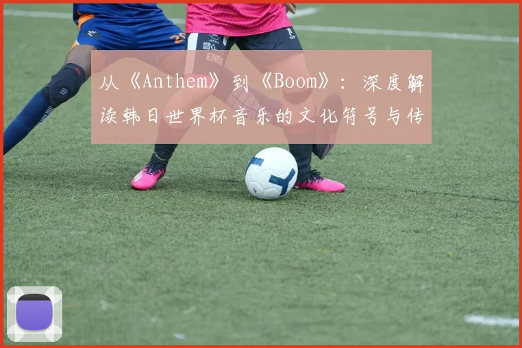 从《Anthem》到《Boom》：深度解读韩日世界杯音乐的文化符号与传播策略